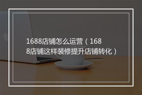 1688店铺怎么运营（1688店铺这样装修提升店铺转化）