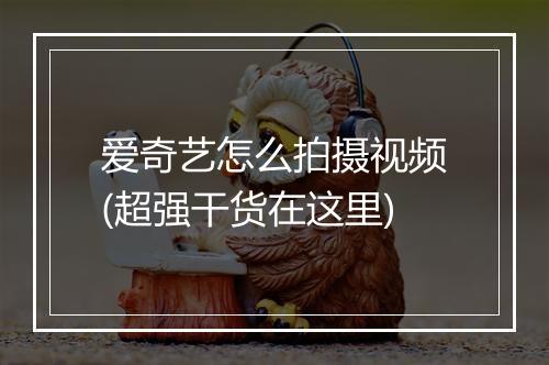 爱奇艺怎么拍摄视频(超强干货在这里)