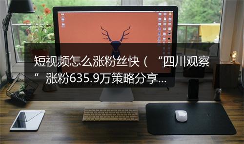 短视频怎么涨粉丝快（“四川观察”涨粉635.9万策略分享）