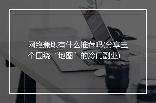 网络兼职有什么推荐吗(分享三个围绕“地图”的冷门副业)