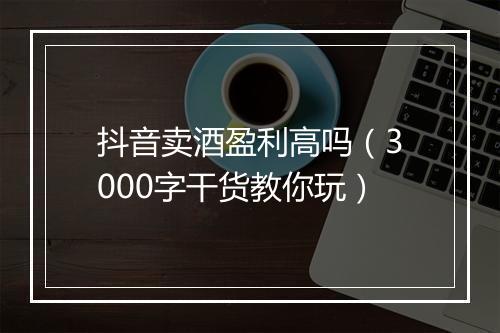 抖音卖酒盈利高吗（3000字干货教你玩）