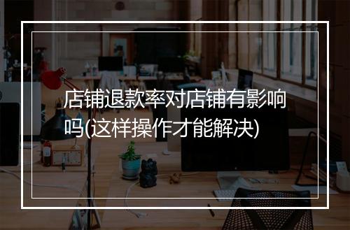 店铺退款率对店铺有影响吗(这样操作才能解决)
