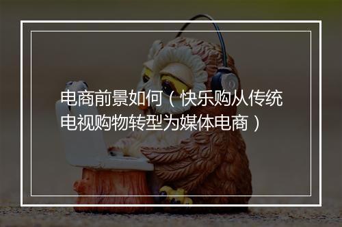 电商前景如何（快乐购从传统电视购物转型为媒体电商）