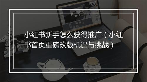小红书新手怎么获得推广（小红书首页重磅改版机遇与挑战）