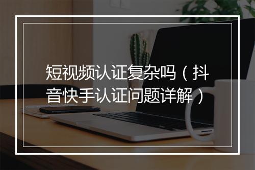 短视频认证复杂吗（抖音快手认证问题详解）