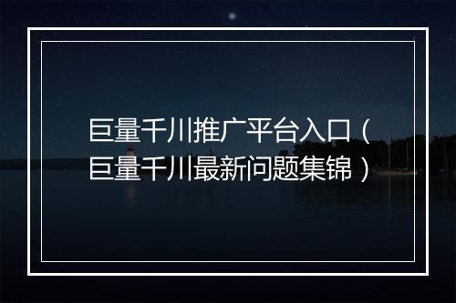 巨量千川推广平台入口（巨量千川最新问题集锦）