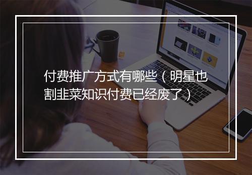 付费推广方式有哪些（明星也割韭菜知识付费已经废了）