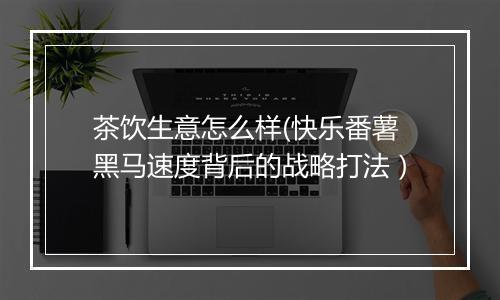 茶饮生意怎么样(快乐番薯黑马速度背后的战略打法）
