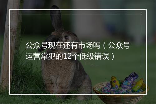 公众号现在还有市场吗（公众号运营常犯的12个低级错误）
