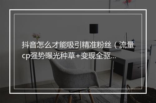 抖音怎么才能吸引精准粉丝（流量cp强势曝光种草+变现全驱动）