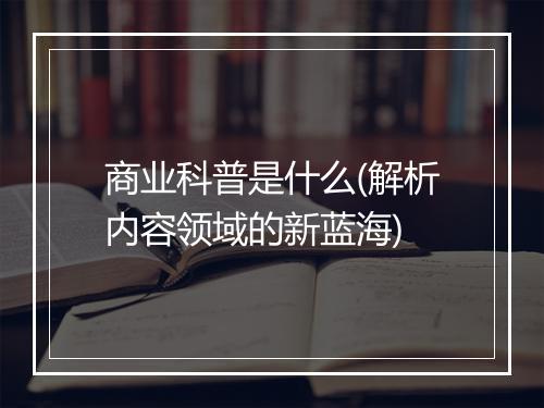 商业科普是什么(解析内容领域的新蓝海)