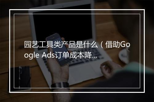 园艺工具类产品是什么（借助Google Ads订单成本降低50%）