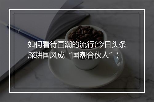 如何看待国潮的流行(今日头条深耕国风成“国潮合伙人”)