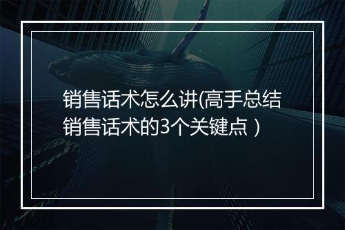 销售话术怎么讲(高手总结销售话术的3个关键点）