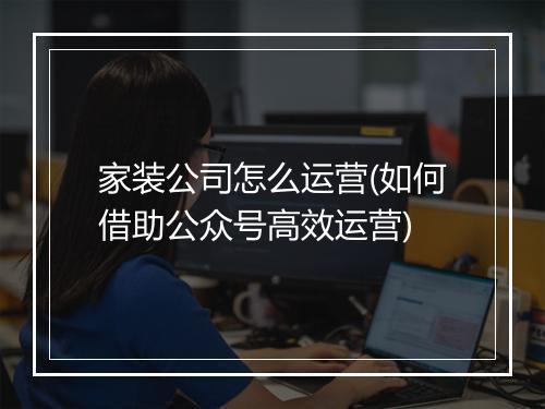 家装公司怎么运营(如何借助公众号高效运营)
