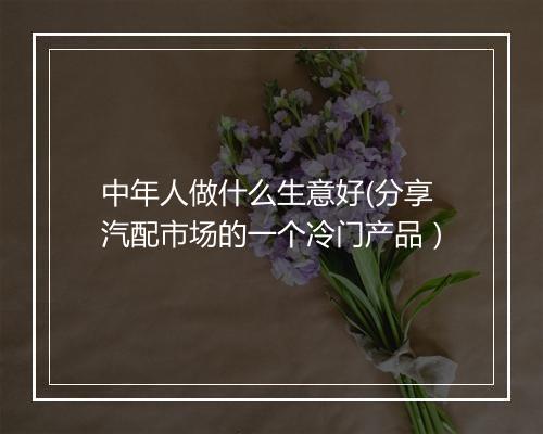 中年人做什么生意好(分享汽配市场的一个冷门产品）