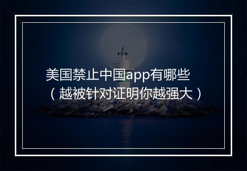 美国禁止中国app有哪些（越被针对证明你越强大）