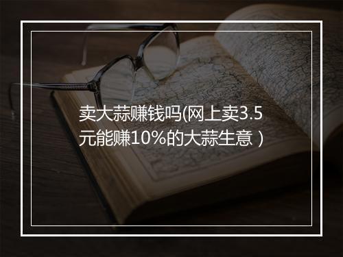 卖大蒜赚钱吗(网上卖3.5元能赚10%的大蒜生意）