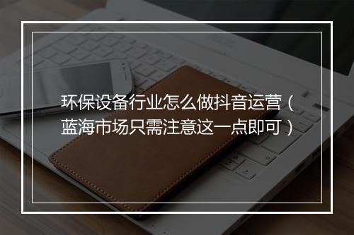 环保设备行业怎么做抖音运营（蓝海市场只需注意这一点即可）