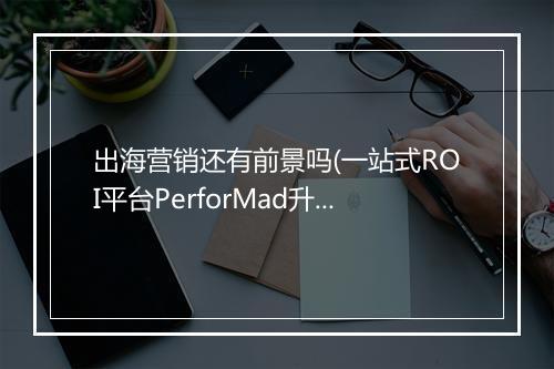 出海营销还有前景吗(一站式ROI平台PerforMad升级四大优势)
