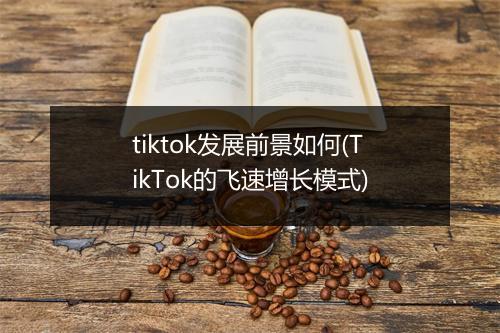 tiktok发展前景如何(TikTok的飞速增长模式)