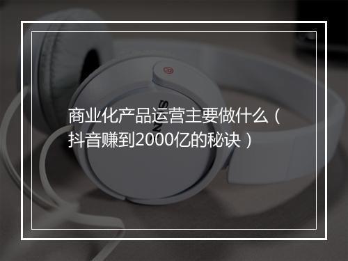 商业化产品运营主要做什么（抖音赚到2000亿的秘诀）