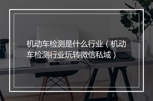 机动车检测是什么行业（机动车检测行业玩转微信私域）