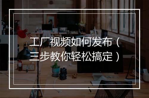 工厂视频如何发布（三步教你轻松搞定）