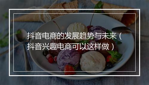 抖音电商的发展趋势与未来（抖音兴趣电商可以这样做）