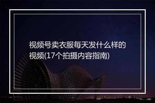 视频号卖衣服每天发什么样的视频(17个拍摄内容指南)