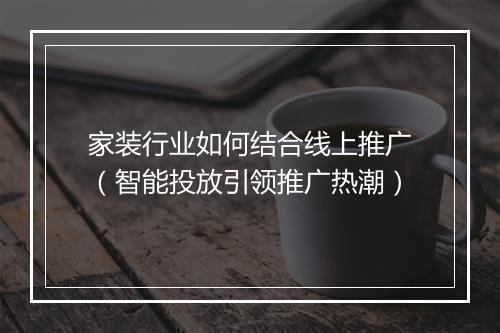 家装行业如何结合线上推广（智能投放引领推广热潮）