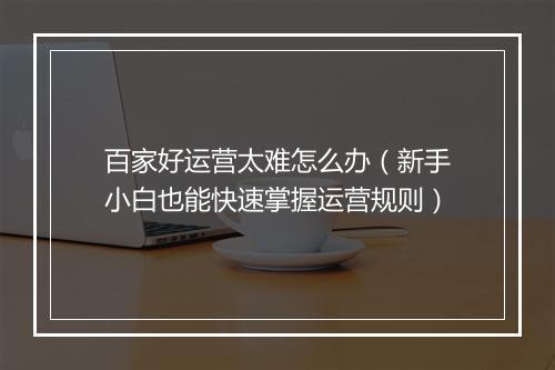 百家好运营太难怎么办（新手小白也能快速掌握运营规则）
