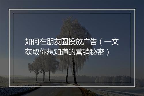 如何在朋友圈投放广告（一文获取你想知道的营销秘密）