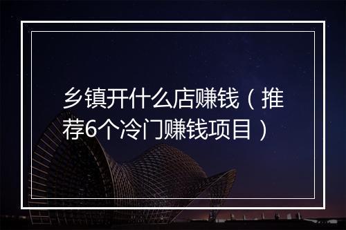 乡镇开什么店赚钱（推荐6个冷门赚钱项目）