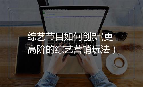 综艺节目如何创新(更高阶的综艺营销玩法）