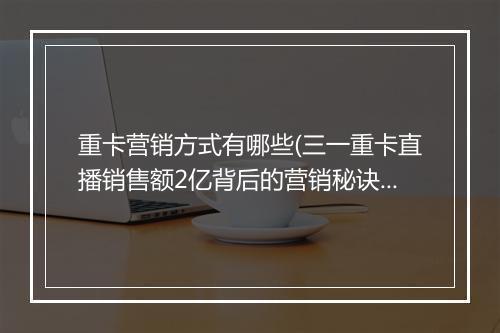 重卡营销方式有哪些(三一重卡直播销售额2亿背后的营销秘诀)