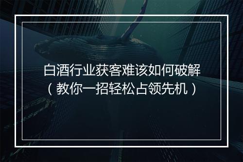 白酒行业获客难该如何破解（教你一招轻松占领先机）