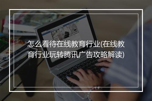 怎么看待在线教育行业(在线教育行业玩转腾讯广告攻略解读)