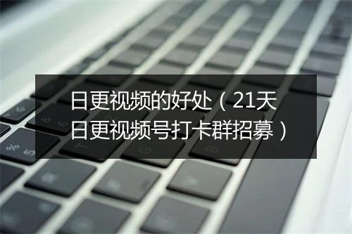 日更视频的好处（21天日更视频号打卡群招募）