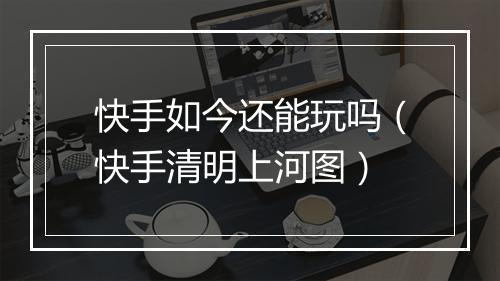 快手如今还能玩吗（快手清明上河图）