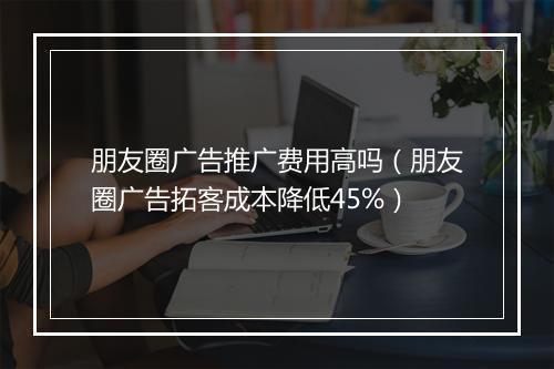 朋友圈广告推广费用高吗（朋友圈广告拓客成本降低45%）