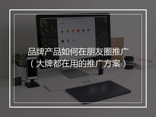 品牌产品如何在朋友圈推广（大牌都在用的推广方案）