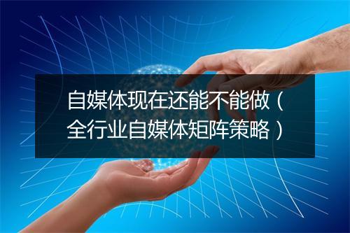 自媒体现在还能不能做（全行业自媒体矩阵策略）