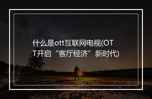 什么是ott互联网电视(OTT开启“客厅经济”新时代)