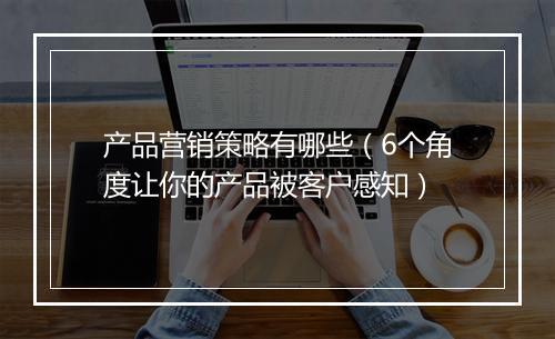 产品营销策略有哪些（6个角度让你的产品被客户感知）