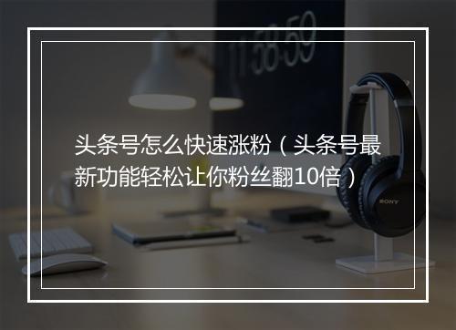 头条号怎么快速涨粉（头条号最新功能轻松让你粉丝翻10倍）