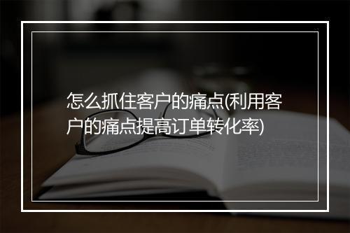怎么抓住客户的痛点(利用客户的痛点提高订单转化率)