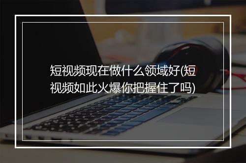 短视频现在做什么领域好(短视频如此火爆你把握住了吗)