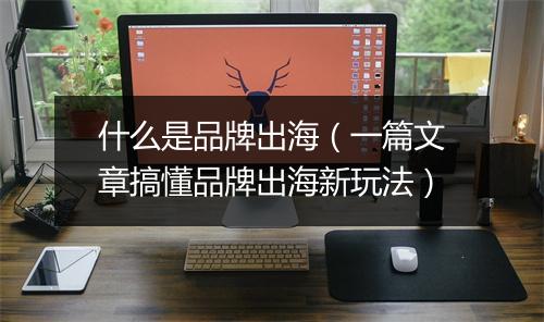 什么是品牌出海（一篇文章搞懂品牌出海新玩法）