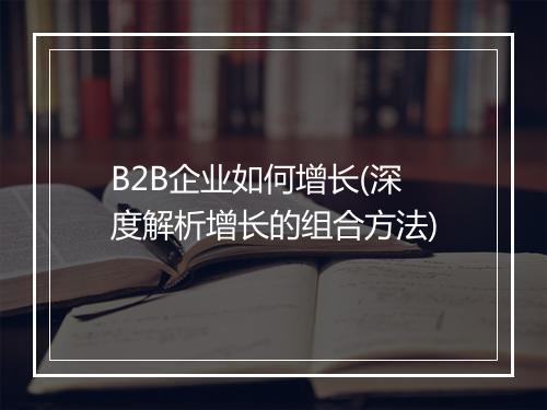 B2B企业如何增长(深度解析增长的组合方法)